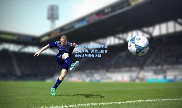 综合格斗巨星铁拳李震卫冕成功，激战五回合击败挑战者卡洛斯