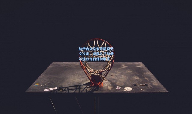 赫伊森父亲发声质疑尤文决定，透露儿子与伊尔迪兹每日保持联系