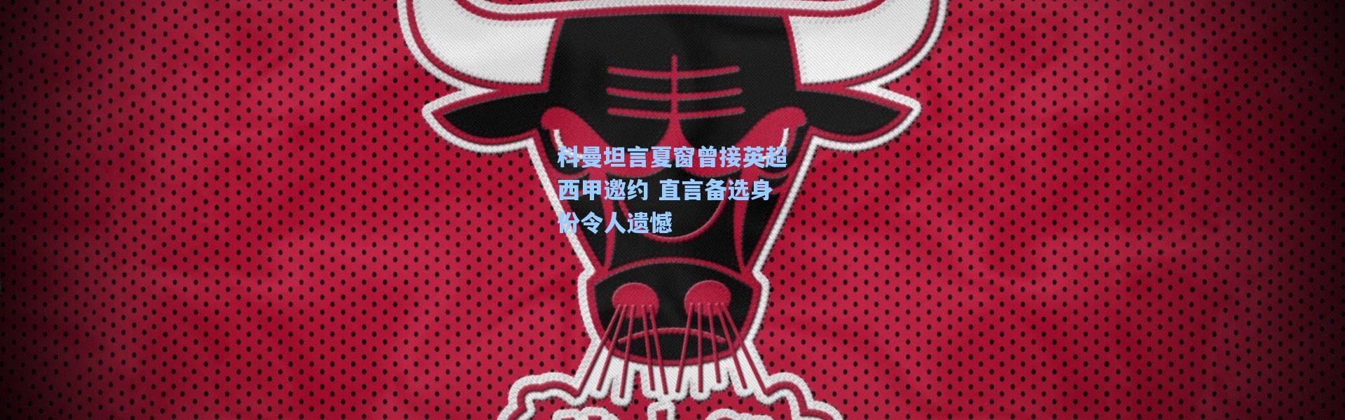 科曼坦言夏窗曾接英超西甲邀约 直言备选身份令人遗憾