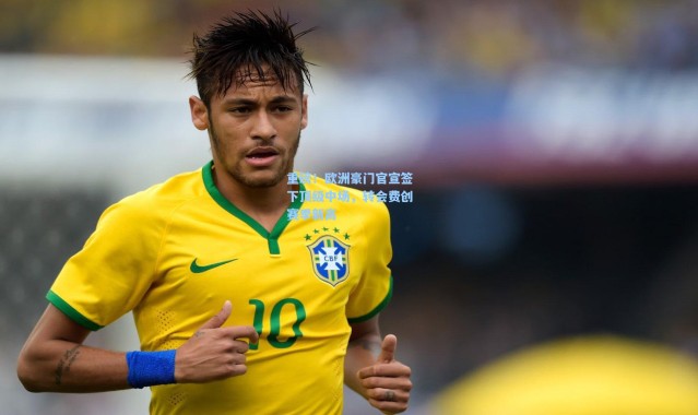 重磅！欧洲豪门官宣签下顶级中场，转会费创赛季新高