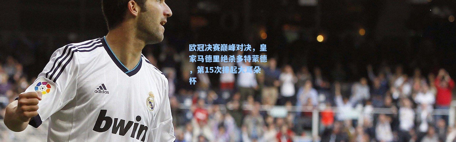 欧冠决赛巅峰对决，皇家马德里绝杀多特蒙德，第15次捧起大耳朵杯