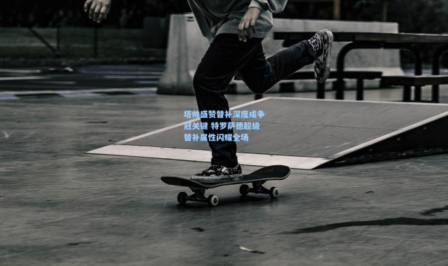 塔帅盛赞替补深度成争冠关键 特罗萨德超级替补属性闪耀全场