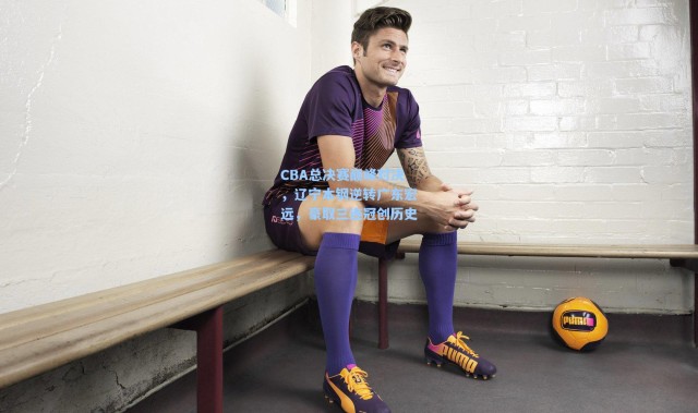 CBA总决赛巅峰对决，辽宁本钢逆转广东宏远，豪取三连冠创历史