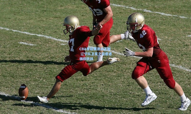 CBA季后赛激战正酣 辽宁队卫冕之路遭遇强敌挑战