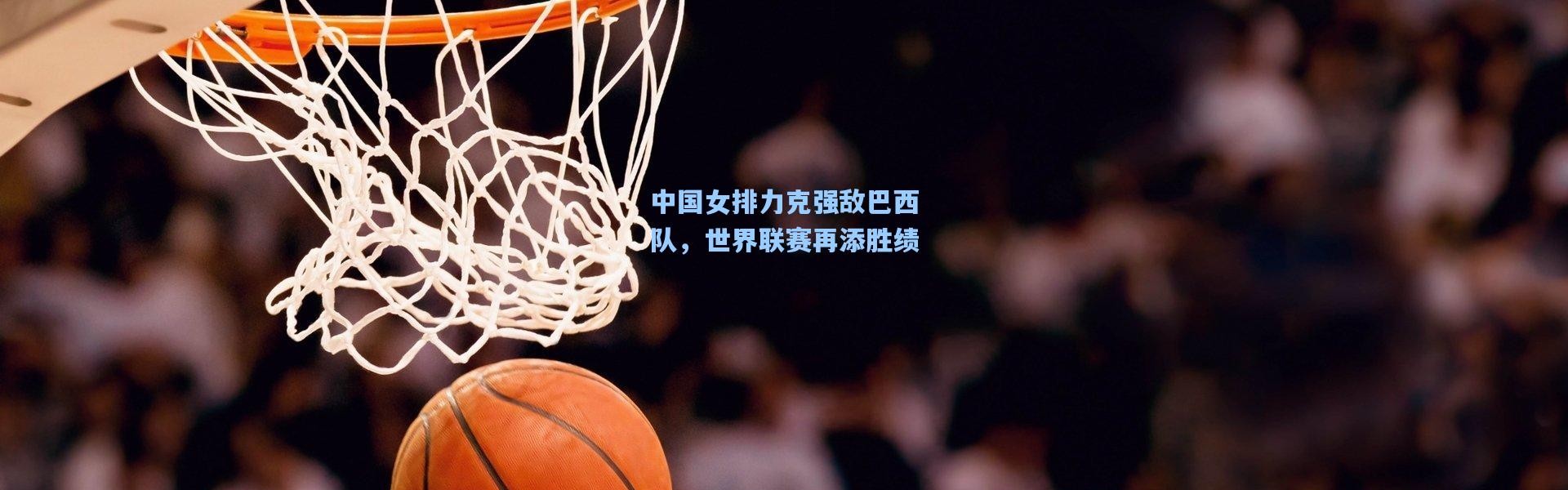 中国女排力克强敌巴西队，世界联赛再添胜绩