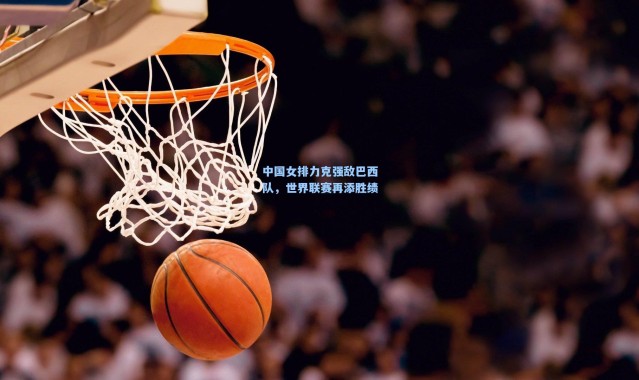 中国女排力克强敌巴西队，世界联赛再添胜绩