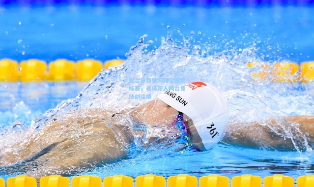 混合泳新星闪耀全国锦标赛，老将新人同台竞技创佳绩