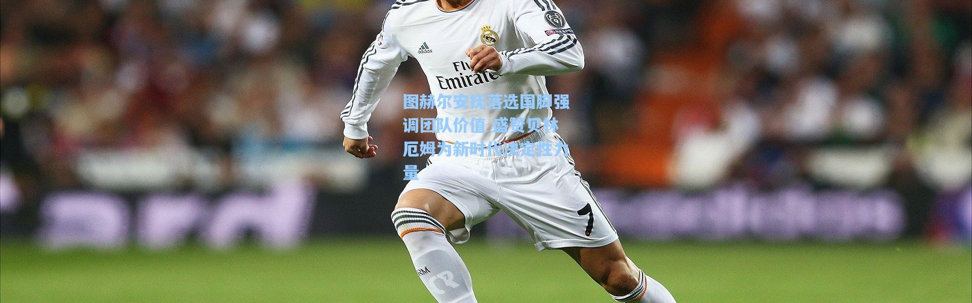 图赫尔安抚落选国脚强调团队价值 盛赞贝林厄姆为新时代决定性力量