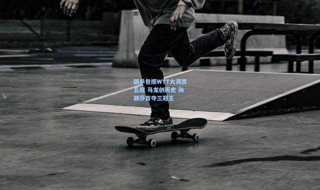 国乒包揽WTT大满贯五冠 马龙创历史 孙颖莎首夺三冠王