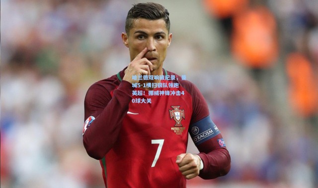 哈兰德双响破纪录，曼城5-1横扫狼队领跑英超！挪威神锋冲击40球大关