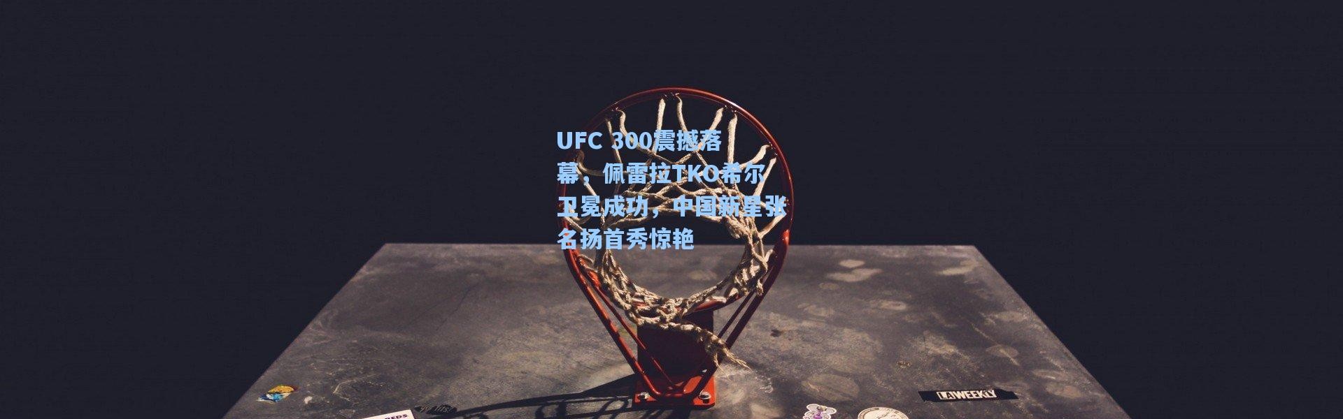 UFC 300震撼落幕，佩雷拉TKO希尔卫冕成功，中国新星张名扬首秀惊艳