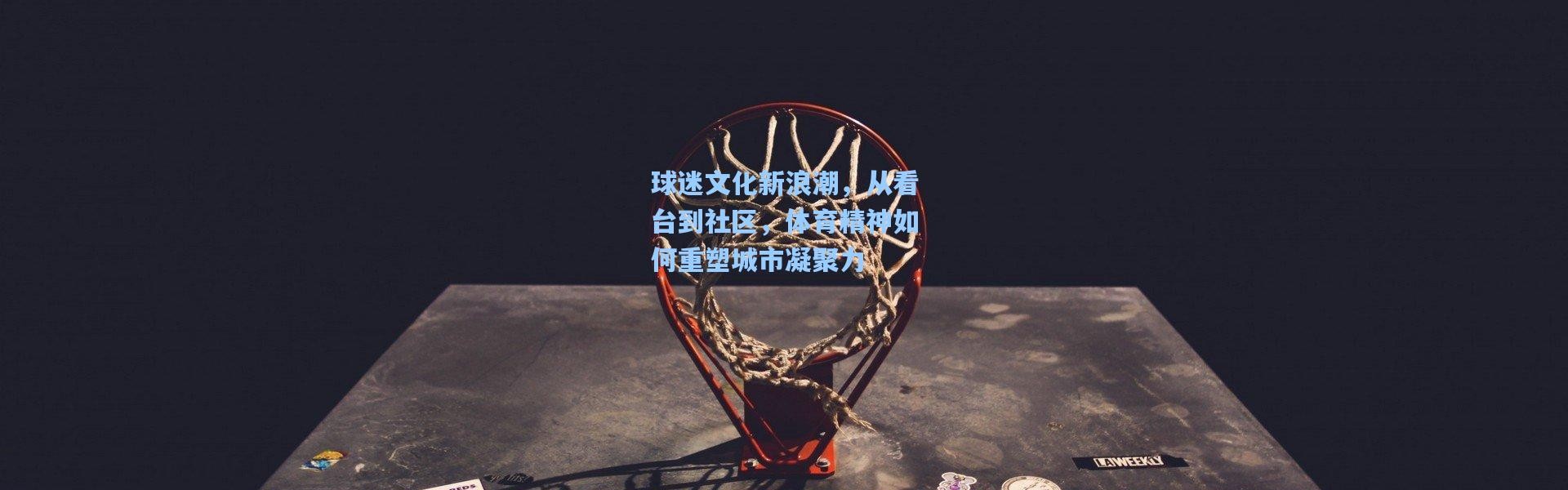 球迷文化新浪潮，从看台到社区，体育精神如何重塑城市凝聚力
