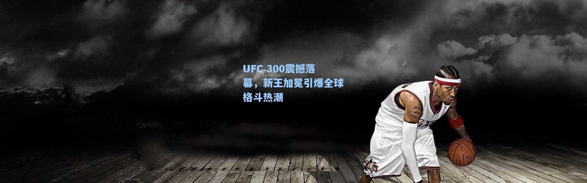 UFC 300震撼落幕，新王加冕引爆全球格斗热潮