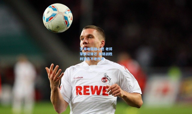 岁月难阻雄心燃 老将擎旗证锋芒 关键战胜利宣告不老传奇