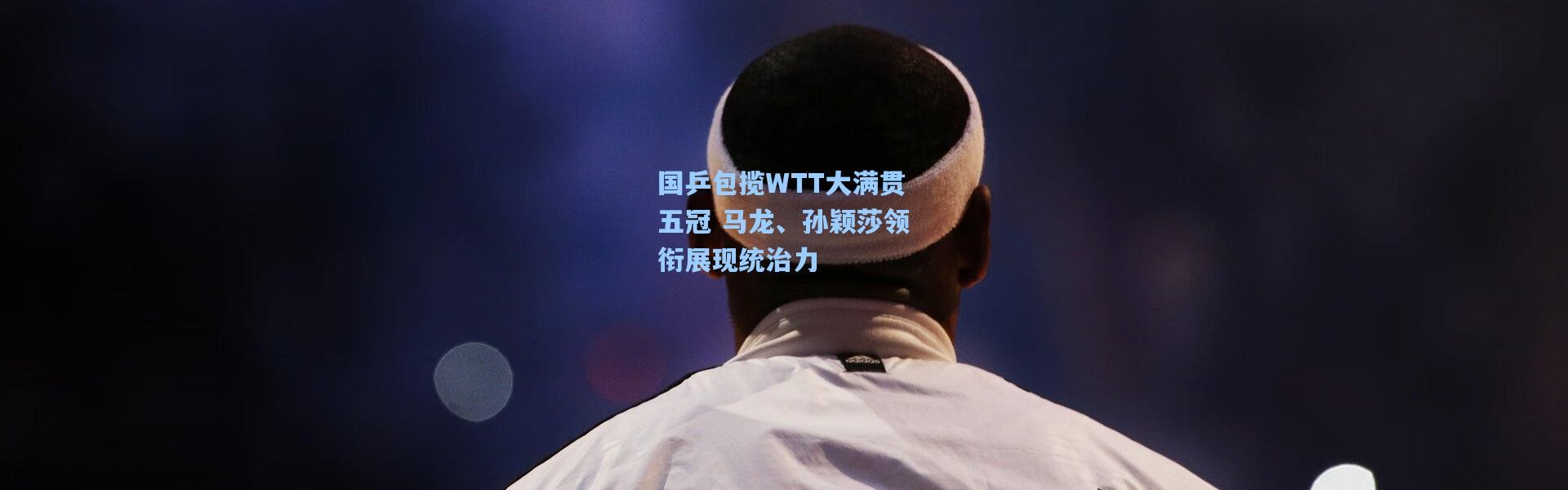 国乒包揽WTT大满贯五冠 马龙、孙颖莎领衔展现统治力