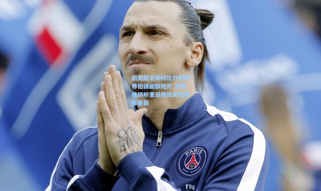 前英超名帅柯比什利跨界拍摄幽默短片 自我推销盼重返教练席但排除曼联