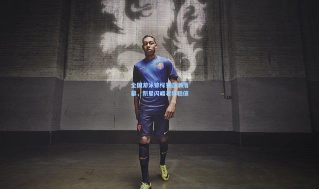 全国游泳锦标赛圆满落幕，新星闪耀老将稳健