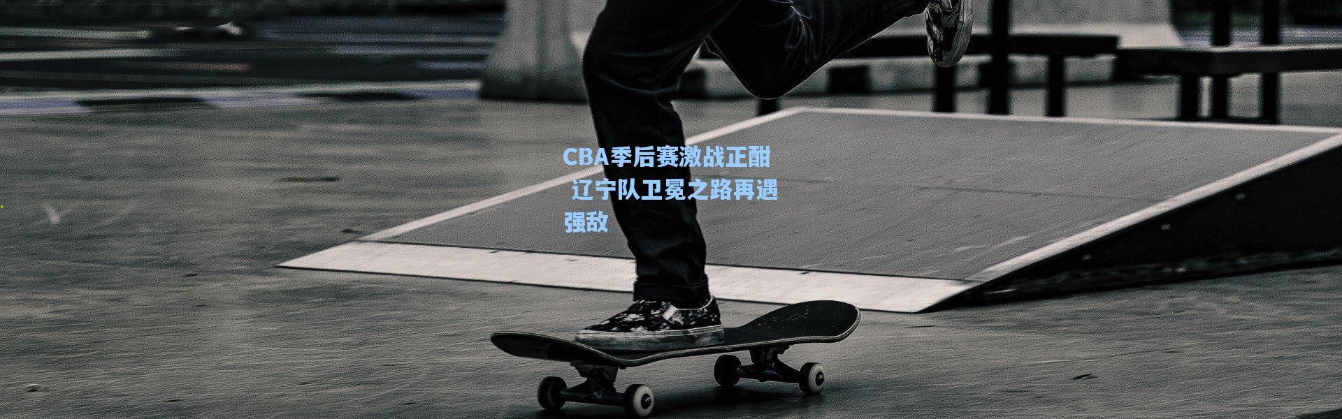 CBA季后赛激战正酣 辽宁队卫冕之路再遇强敌