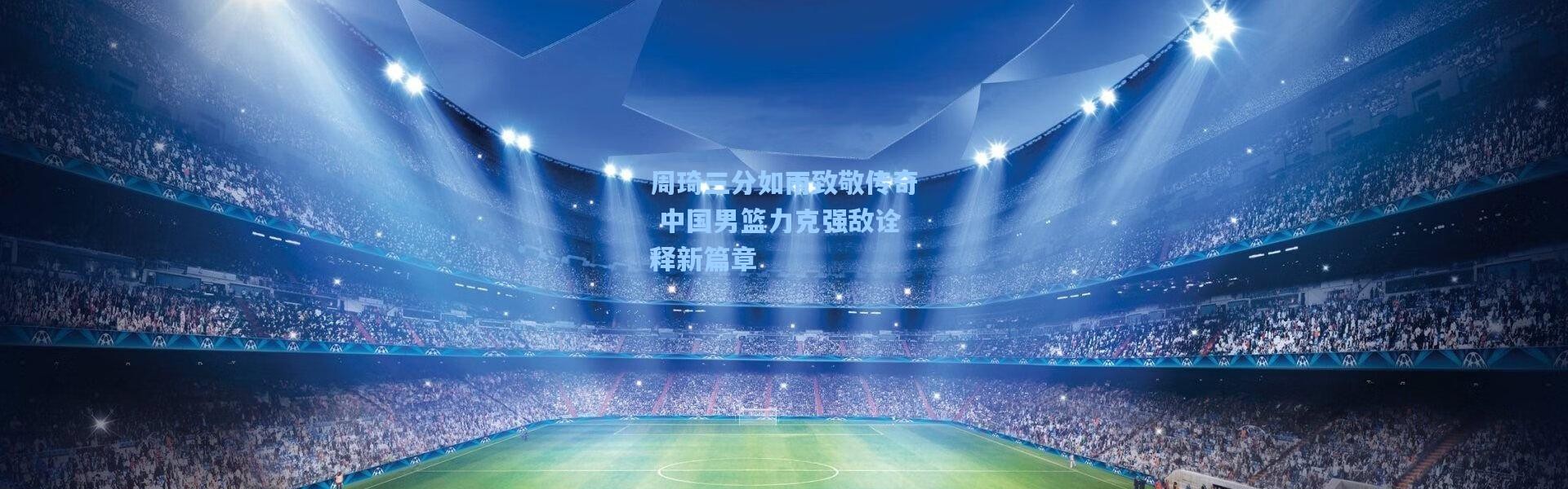 周琦三分如雨致敬传奇 中国男篮力克强敌诠释新篇章