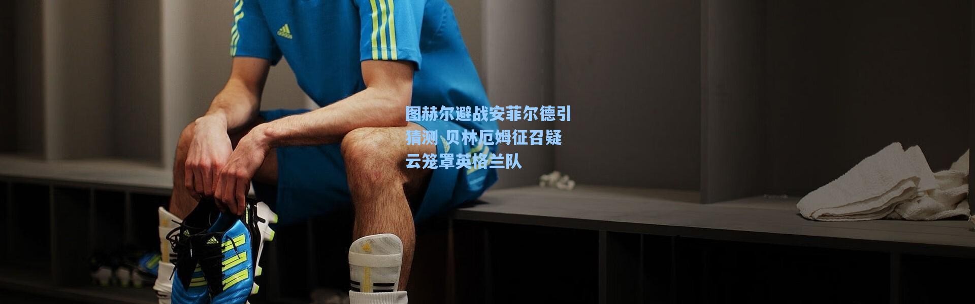 图赫尔避战安菲尔德引猜测 贝林厄姆征召疑云笼罩英格兰队